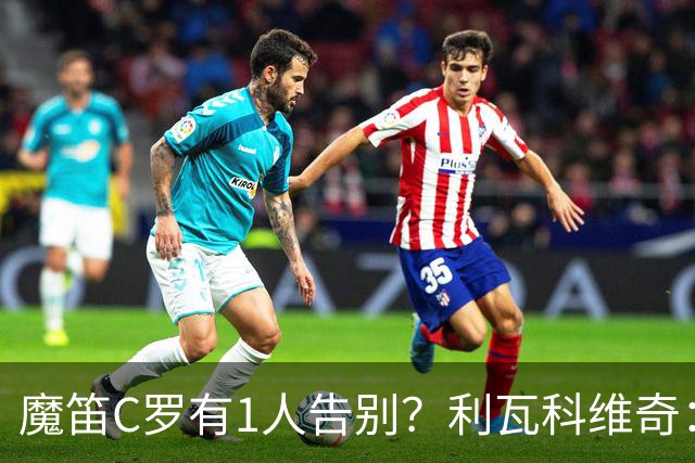 魔笛C罗有1人告别？利瓦科维奇：我们会全力以赴让魔笛继续走下去